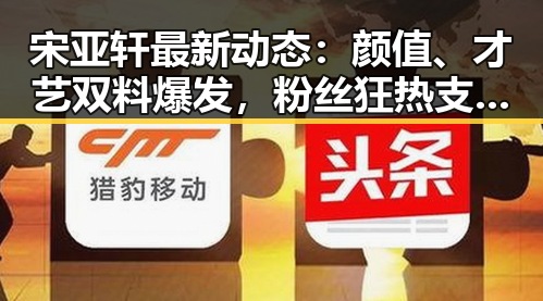 宋亚轩最新动态：颜值、才艺双料爆发，粉丝狂热支持中🔥