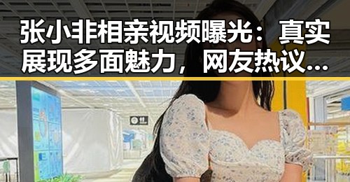 张小非相亲视频曝光:真实展现多面魅力,网友热议引发关注