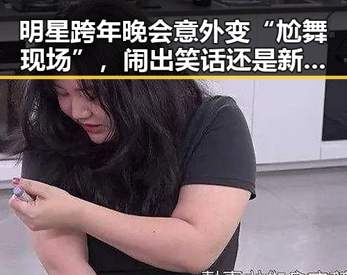 明星跨年晚会意外变“尬舞现场”，闹出笑话还是新潮？